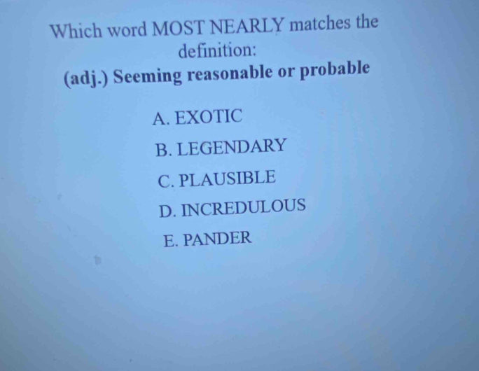 Which word MOST NEARLY matches the
definition:
(adj.) Seeming reasonable or probable
A. EXOTIC
B. LEGENDARY
C. PLAUSIBLE
D. INCREDULOUS
E. PANDER