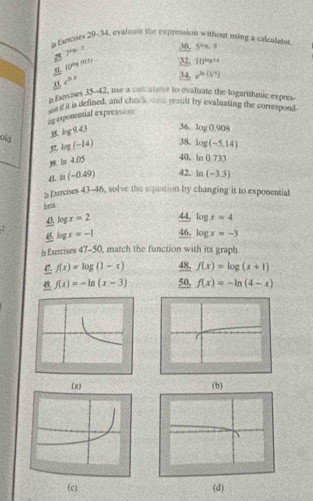 Exeruses 29-34, evaluate the expresston without using a calculator.
7^(kg)(3)
_ 30 57e-8
1 
31. ID^(log (0.5))
32,10^(log t4)
U rho 
34. e^(ba)(i/3)
la Esercises 35-42, use a calculator to evaluate the logarithmic expres- 
ses if it is defined, and check wa result by evaluating the correspond 
agexponential expression 
35. log 9.43
36. log 0,908
38. log (-5,14)
old log (-14) ln 0.733
37. 
19. in 4.05
40. 
41. in (-0.49)
42. ln (-3.3)
la Exercises 43-46, solve the expaation by changing it to exponential 
form. 
43. log x=2
44. log x=4
46. 
^circ  45. log x=-1 log x=-3
l Exercises 47-50, match the function with its graph 
47. f(x)=log (1-x) 48. f(x)=log (x+1)
49. f(x)=-ln (x-3) 50. f(x)=-ln (4-x)
(a) (b) 
(c) (d)