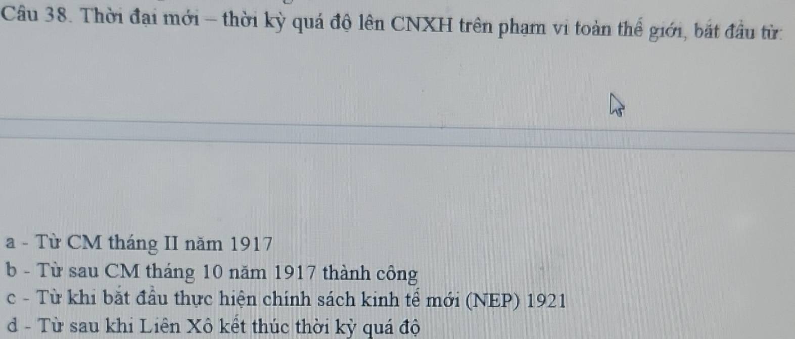 Thời đại mới - thời kỳ quá độ lên CNXH trên phạm vi toàn thể giới, bắt đầu từ:
a - Từ CM tháng II năm 1917
b - Từ sau CM tháng 10 năm 1917 thành công
c - Từ khi bắt đầu thực hiện chính sách kinh tể mới (NEP) 1921
d - Từ sau khi Liên Xô kết thúc thời kỳ quá độ