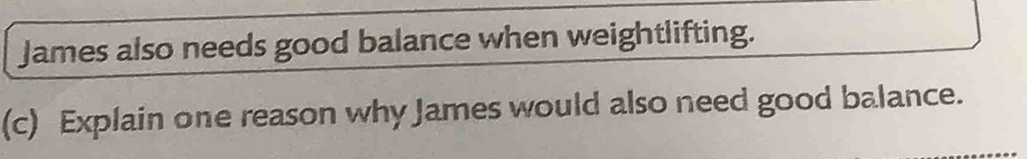 James also needs good balance when weightlifting. 
(c) Explain one reason why James would also need good balance.