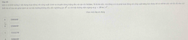 Một ô tộ khối lượng 2 tấn đang hoạt động với công suất 5 kW và chuyến động thắng đều với vàn tốc 54 km / Ả thi lên đốc. Hội động cơ ở tổ phải hoạt động với công suất bằng bao nhiều đề có thể lên dốc với tốc đô như cứ7
Biết hệ số ma sát giữa banh se và mặt đương không đổi dốc nghiêng góc 4^4 so với mặt đường năm ngang và g=10m/s^2. 
Chọn một đáp ăn đùng
A 30000W
23900
C 73333 W
: 10000W