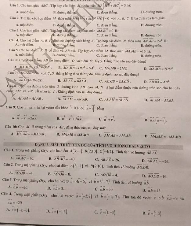 Cho tam giác ABC . Tập hợp các điểm M thỏa mãn vector MA(vector MB+vector MC)=0 là:
A. một điểm. B. đường thắng C. đoạn thẳng. D. đường tròn.
Câu 2. Tìm tập các hợp điểm M thỏa mãn vector MB(vector MA+vector MB)!= vector MC)=0 với A, B, C là ba đinh của tam giác.
A. một điểm. B. đường thắng C. đoạn thằng. D. đường tròn.
Câu 3. Cho tam giác ABC . Tập hợp các điểm Mỹ thỏa mãn vector MA.vector BC=0 là:
A. một điểm. B. đưởng thắng C. đoạn thẳng. D. đưởng tròn.
Câu 4. Cho hai điểm A, B có định có khoảng cách bằng a . Tập hợp các điểm N thỏa mãn vector AN.overline AB=2a^2 là:
A. một điểm. B. đường thắng. C. đoạn thắng. D. đường tròn,
Câu 5. Cho hai điểm A, B cổ định và AB=8.Tập hợp các điểm Mỹ thỏa mãn vector MA.vector MB=-16 là:
A. một điểm B. đường thắng. C. đoạn thẳng. D. đường tròn
Câu 6: Cho đoạn thẳng AB có trung điểm O và điểm M tùy ý. Đẳng thức nào sau đây đúng?
A. vector MA.vector MB=vector (OA)^2-vector (OM)^2. B. vector MA.vector MB=OM^2-OA^2. C. vector MA.vector MB=2overline MO. D. overline MA.overline MB=2OM^2.
Câu 7: Cho bốn điểm A,B,C,D thẳng hàng theo thứ tự đỏ. Khẳng định nào sau đây đúng?
A. overline AB.overline CD≌ overline BA.overline CD. B. overline AB.overline AC=overline BA.overline CA. C. overline AC.overline CD=overline CA.overline CD. D. overline AB.overline BA=AB^2.
Câu 8: Cho nửa đường tròn tâm O đường kinh AB. Gọi M, N là hai điểm thuộc nửa đường tròn sao cho hai dây
cung AM và BN cắt nhau tại / . Khẳng định nào sau đây đúng?
A. overline AI.overline AM=overline AI.overline AB. B. overline AI.overline AM=overline AN.overline AB. C. overline AI.overline AM=overline AI.overline AN. D. overline AI.overline AM=overline AI.overline BA.
Câu 9: Cho # và v là hai vectơ đều khác vector 0. Khi đó |vector u+vector v|^2 bằng
A. beginarrayr -2 uendarray +beginarrayr -2 vendarray -2beginarrayr -- u.v.endarray B. vector u^((-2)+vector v^(-2)+2vector u).vector v. C. vector u^((-2)+vector v^(-2). D. vector u).vector v.(vector u-vector v).
Câu 10: Cho M là trung điểm của AB , đẳng thức nào sau đây sai?
A. overline MA.overline AB=-MA.AB. B. overline MA.overline MB=MA.MB C. overline AM.overline AB=AM.AB. D. vector MA.vector MB=-MA.MB
Dạng 3. biểu thức tọa độ của tích vô hưởng hai vectơ
Câu 1. Trong mặt phẳng Oxy, cho ba điểm A(3;-1),B(2;10),C(-4;2) Tính tích vô hướng overline AB.overline AC.
A. overline AB.overline AC=40. B. vector AB.vector AC=-40. C. vector AB.vector AC=26. D. overline AB.overline AC=-26.
Câu 2. Trong mặt phẳng Oxy, cho hai điểm A(3;-1) và B(2;10). Tính tích vô hướng vector AO.vector OB.
A. overline AO.overline OB=-4. B. overline AO.overline OB=0. C. vector AO.vector OB=4. D. overline AO.overline OB=16.
Câu 3. Trong mặt phẳng Oxy, cho hai vectơ vector a=4vector i+6vector j và vector b=3vector i-7vector j.. Tinh tích vô hướng overline a.overline b.
A. vector a.vector b=-30. B. vector a.vector b=3. C. vector a.vector b=30. D. vector a.vector b=43.
Câu 4. Trong mặt phẳng Oxy, cho hai vecto vector a=(-3;2) và vector b=(-1;-7). Tim tọa độ vecto vector c biết vector c.vector a=9 và
vector b=-20.
A. vector c=(-1;-3). B. vector c=(-1;3). C. vector c=(1;-3). D. vector c=(1;3).