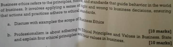 Business ethics refers to the principles, norms, and standards that guide behavior in the world 
of business. It involves applying a sense of right and wrong to business decisions, ensuring 
that actions and practices adhere to ethical sandards. 
a. Discuss with examples the scope of business Ethics 
[10 marks] 
b. Professionalism is about adhering to Ethical Principles and Values in Business. State 
and explain four ethical principles and four values in business. [10 marks]