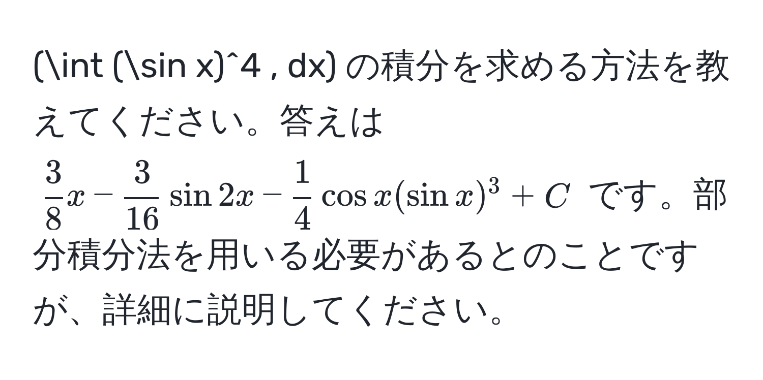 (∈t (sin x)^4 , dx) の積分を求める方法を教えてください。答えは ( 3/8 x -  3/16  sin 2x -  1/4  cos x (sin x)^3 + C) です。部分積分法を用いる必要があるとのことですが、詳細に説明してください。