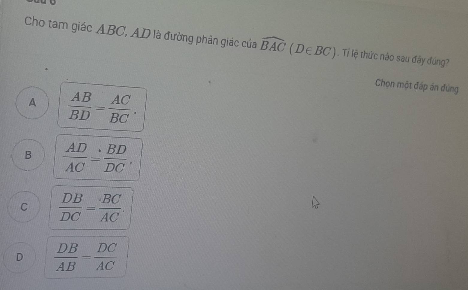 Cho tam giác ABC, AD là đường phân giác của widehat BAC(D∈ BC). Tí lệ thức nào sau đây đúng?
Chọn một đáp án đúng
A  AB/BD = AC/BC .
B  AD/AC = BD/DC .
C  DB/DC = BC/AC .
D  DB/AB = DC/AC .