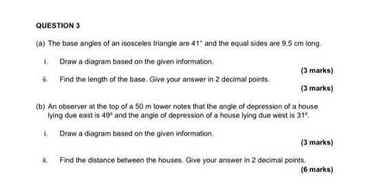 The base angles of an isosceles triangle are 41° and the equal sides are 9.5 cm long. 
i. Draw a diagram based on the given information. 
(3 marks) 
ii. Find the length of the base. Give your answer in 2 decimal points. 
(3 marks) 
(b) An observer at the top of a 50 m tower notes that the angle of depression of a house 
lying due east is 49° and the angle of depression of a house lying due west is 31°. 
i. Draw a diagram based on the given information. 
(3 marks) 
ii. Find the distance between the houses. Give your answer in 2 decimal points. 
(6 marks)