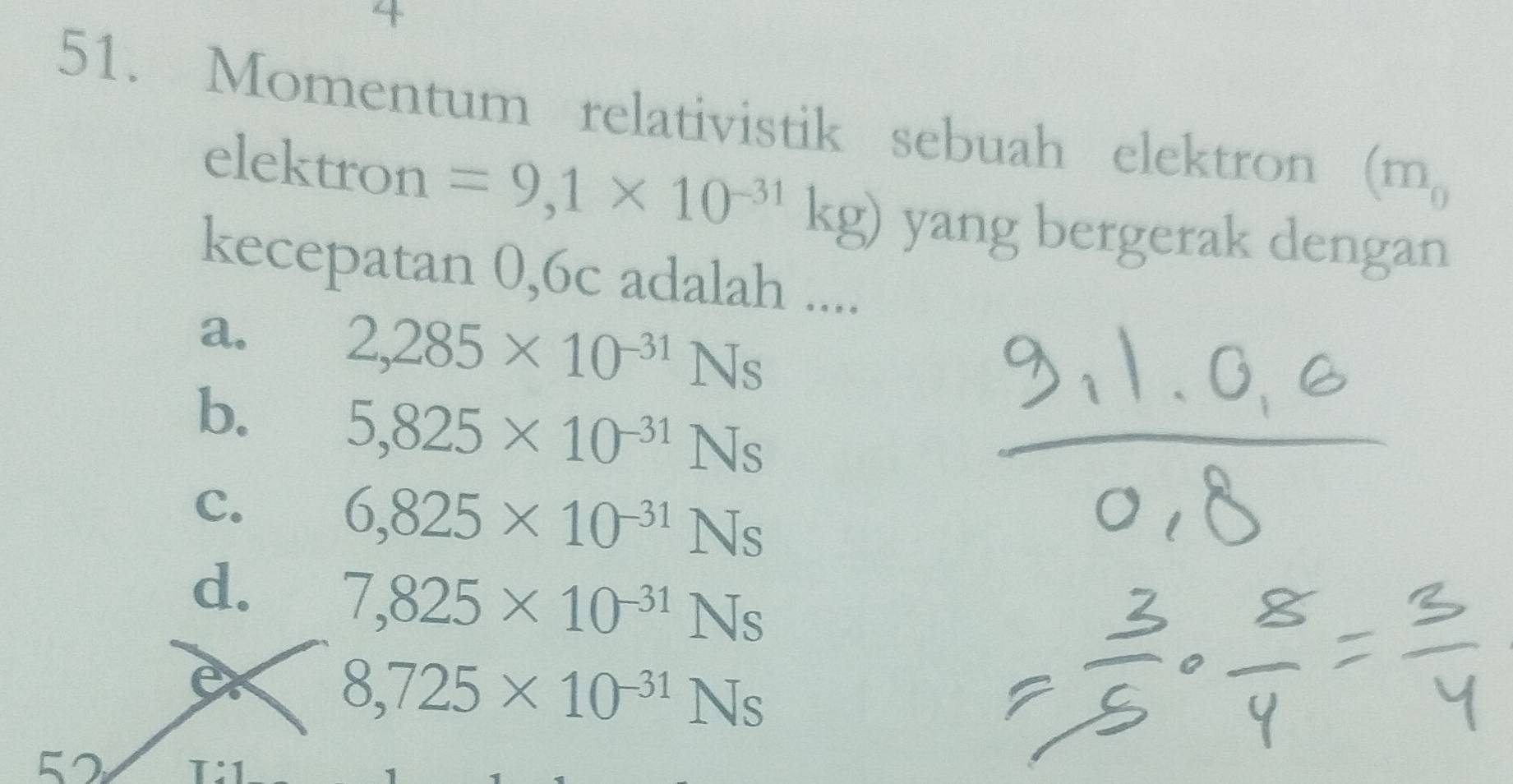 4
51. Momentum relativistik sebuah elektron (m_0
elektron =9,1* 10^(-31)kg) yang bergerak dengan
kecepatan 0,6c adalah ....
a.
2,285* 10^(-31)Ns
b. 5,825* 10^(-31)Ns
C.
6,825* 10^(-31)Ns
d. 7,825* 10^(-31)Ns
8,725* 10^(-31)Ns
52 T:1