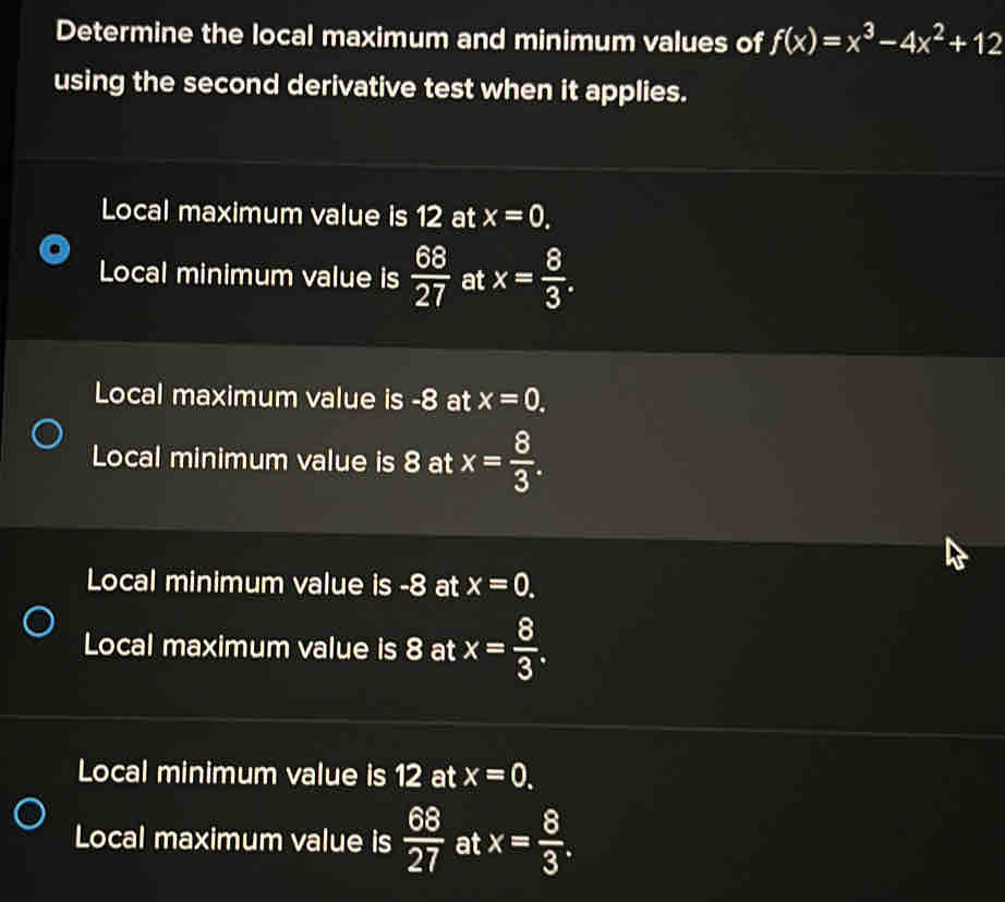 Determine the local maximum and minimum values of f(x)=x^3-4x^2+12
using the second derivative test when it applies.
Local maximum value is 12 at x=0. 
Local minimum value is  68/27  at x= 8/3 .
Local maximum value is -8 at x=0.
Local minimum value is 8 at x= 8/3 .
Local minimum value is -8 at x=0.
Local maximum value is 8 at x= 8/3 .
Local minimum value is 12 at x=0.
Local maximum value is  68/27  at x= 8/3 .