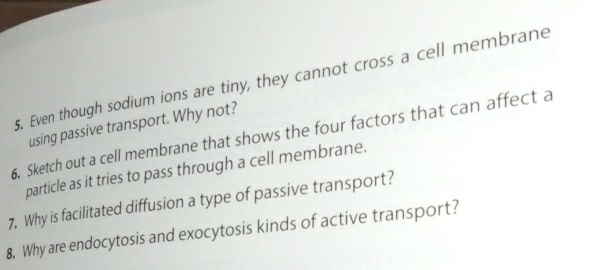 Even though sodium ions are tiny, they cannot cross a cell membrane 
using passive transport. Why not? 
6. Sketch out a cell membrane that shows the four factors that can affect a 
particle as it tries to pass through a cell membrane. 
7, Why is facilitated diffusion a type of passive transport? 
8. Why are endocytosis and exocytosis kinds of active transport?