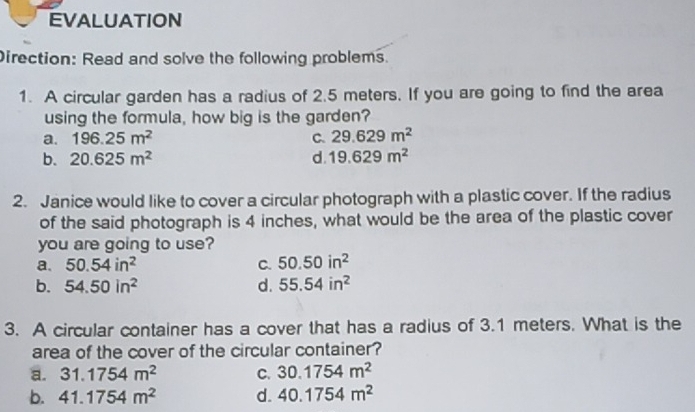 EVALUATION
Direction: Read and solve the following problems.
1. A circular garden has a radius of 2.5 meters. If you are going to find the area
using the formula, how big is the garden?
a. 196.25m^2 C. 29.629m^2
b. 20.625m^2 d. 19.629m^2
2. Janice would like to cover a circular photograph with a plastic cover. If the radius
of the said photograph is 4 inches, what would be the area of the plastic cover
you are going to use?
a. 50.54in^2 C. 50.50in^2
b. 54.50in^2 d. 55.54in^2
3. A circular container has a cover that has a radius of 3.1 meters. What is the
area of the cover of the circular container?
a. 31.1754m^2 C. 30.1754m^2
b. 41.1754m^2 d. 40.1754m^2