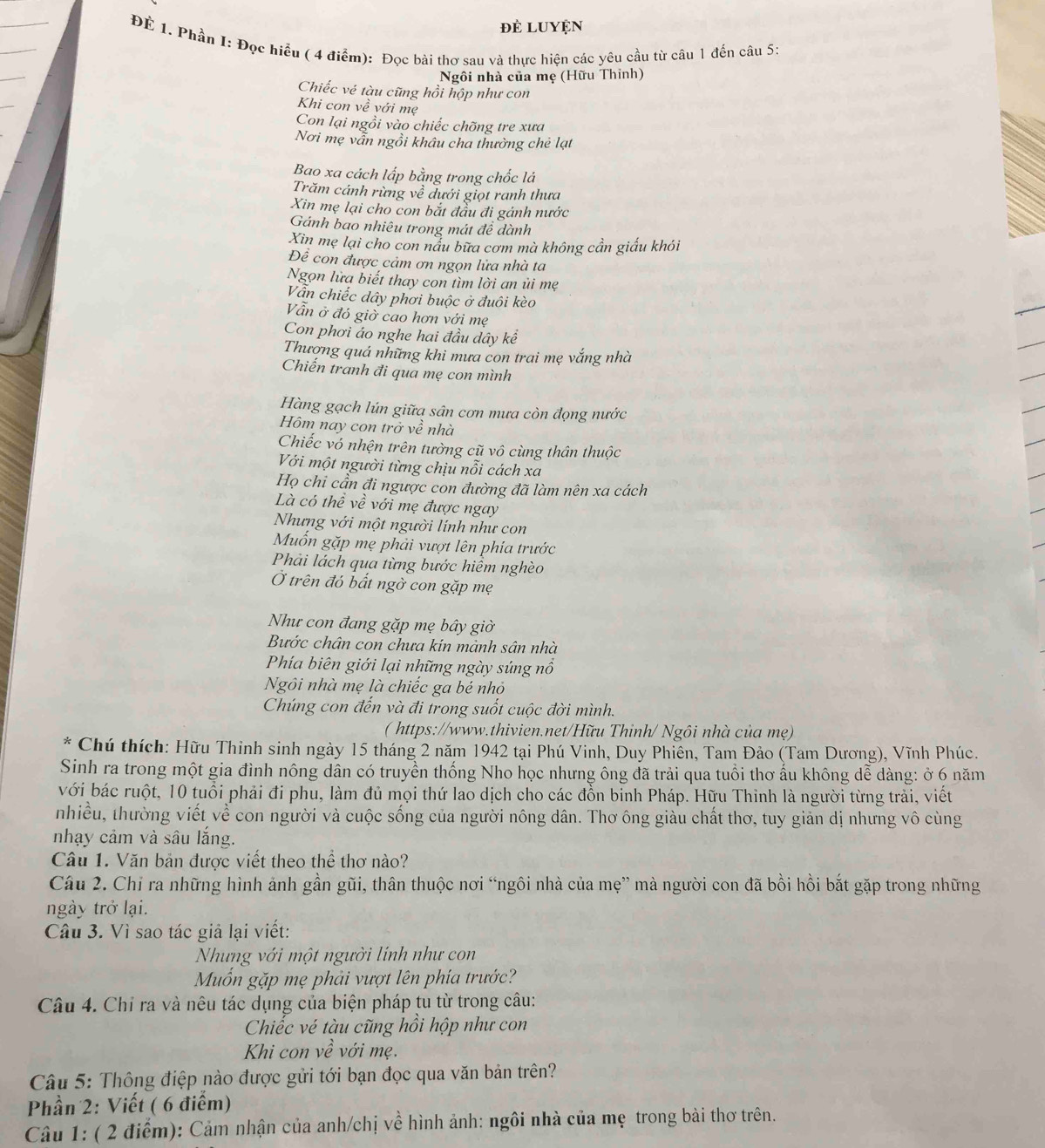 đẻ LUyện
ĐE 1. Phần I: Đọc hiểu ( 4 điểm): Đọc bài thơ sau và thực hiện các yêu cầu từ câu 1 đến câu 5:
Ngôi nhà của mẹ (Hữu Thinh)
Chiếc vé tàu cũng hồi hộp như con
Khi con về với mẹ
Con lại ngồi vào chiếc chõng tre xưa
Nơi mẹ vẫn ngồi khâu cha thưởng chẻ lạt
Bao xa cách lấp bằng trong chốc lá
Trăm cánh rừng về dưới giọt ranh thưa
Xin mẹ lại cho con bắt đầu đi gánh nước
Gánh bao nhiêu trong mát đề dành
Xin mẹ lại cho con nấu bữa cơm mà không cần giấu khói
Đề con được cảm ơn ngọn lửa nhà ta
Ngọn lừa biết thay con tìm lời an ủi mẹ
Vẫn chiếc dây phơi buộc ở đuôi kèo
Vẫn ở đỏ giờ cao hơn với mẹ
Con phơi áo nghe hai đầu dây kể
Thượng quá những khi mưa con trai mẹ vắng nhà
Chiến tranh đi qua mẹ con mình
Hàng gạch lún giữa sân cơn mưa còn đọng nước
Hôm nay con trở về nhà
Chiếc vó nhện trên tường cũ vô cùng thân thuộc
Với một người từng chịu nỗi cách xa
Họ chi cần đi ngược con đường đã làm nên xa cách
Là có thể về với mẹ được ngay
Nhưng với một người lính như con
Muốn gặp mẹ phải vượt lên phía trước
Phải lách qua từng bước hiểm nghèo
Ở trên đó bất ngờ con gặp mẹ
Như con đang gặp mẹ bây giờ
Bước chân con chưa kin mảnh sân nhà
Phía biên giới lại những ngày súng nổ
Ngôi nhà mẹ là chiếc ga bé nhỏ
Chúng con đến và đi trong suốt cuộc đời mình.
( https://www.thivien.net/Hữu Thinh/ Ngôi nhà của mẹ)
Chú thích: Hữu Thinh sinh ngày 15 tháng 2 năm 1942 tại Phú Vinh, Duy Phiên, Tam Đảo (Tam Dương), Vĩnh Phúc.
Sinh ra trong một gia đình nông dân có truyền thống Nho học nhưng ông đã trải qua tuổi thơ ấu không dễ dàng: ở 6 năm
với bác ruột, 10 tuổi phải đi phu, làm đủ mọi thứ lao dịch cho các đồn binh Pháp. Hữu Thinh là người từng trải, viết
nhiều, thường viết về con người và cuộc sống của người nông dân. Thơ ông giàu chất thơ, tuy giản dị nhưng vô cùng
nhạy cảm và sâu lắng.
Câu 1. Văn bản được viết theo thể thơ nào?
Câu 2. Chỉ ra những hình ảnh gần gũi, thân thuộc nơi “ngôi nhà của mẹ” mà người con đã bồi hồi bắt gặp trong những
ngày trở lại.
Câu 3. Vì sao tác giả lại viết:
Nhưng với một người lính như con
Mốn gặp mẹ phải vượt lên phía trước?
Câu 4. Chỉ ra và nêu tác dụng của biện pháp tu từ trong câu:
Chiếc vé tàu cũng hồi hộp như con
Khi con vhat e với mẹ.
Câu 5: Thông điệp nào được gửi tới bạn đọc qua văn bản trên?
Phần 2: Viết ( 6 điểm)
Câu 1: ( 2 điểm): Cảm nhận của anh/chị về hình ảnh: ngôi nhà của mẹ trong bài thơ trên.