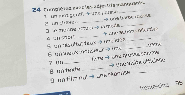 Complétez avec les adjectifs manquants. 
1 un mot gentil → une phrase 
2 un cheveu _une barbe rousse 
3 le monde actuel la mode 
4 un sport _une action collective 
5 un résultat faux une idée_ 
6 un vieux monsieur une dame 
7 un _livre une grosse somme 
une visite officielle 
8 un texte 
_ 
9 un film nul une réponse 
_