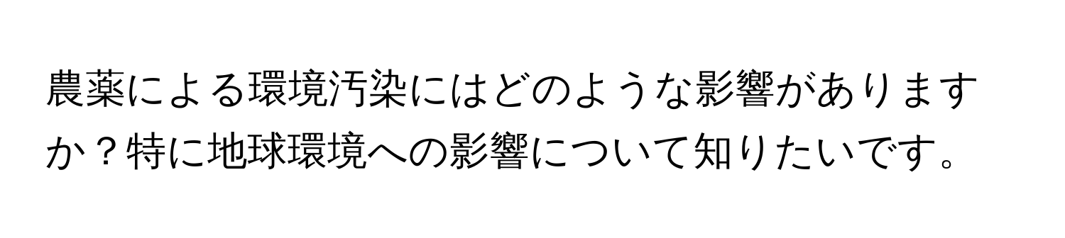 農薬による環境汚染にはどのような影響がありますか？特に地球環境への影響について知りたいです。