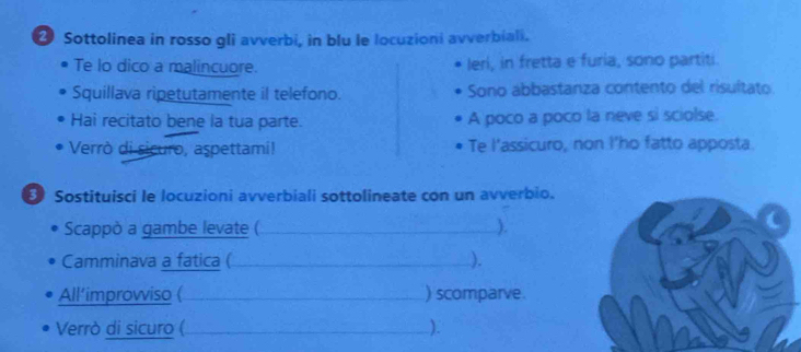 ② Sottolinea in rosso gli avverbi, in blu le locuzioni avverbiali. 
Te lo dico a malincuore. leri, in fretta e furia, sono partiti. 
Squillava ripetutamente il telefono. Sono abbastanza contento del risultato 
Hai recitato bene la tua parte. A poco a poco la neve si sciolse. 
Verrò di sicuro, aspettami! Te l'assicuro, non I'ho fatto apposta 
Sostituisci le locuzioni avverbiali sottolineate con un avverbio. 
Scappò a gambe levate ( _). 
Camminava a fatica ( _). 
All’improwiso ( _) scomparve. 
Verrò di sicuro ( _).