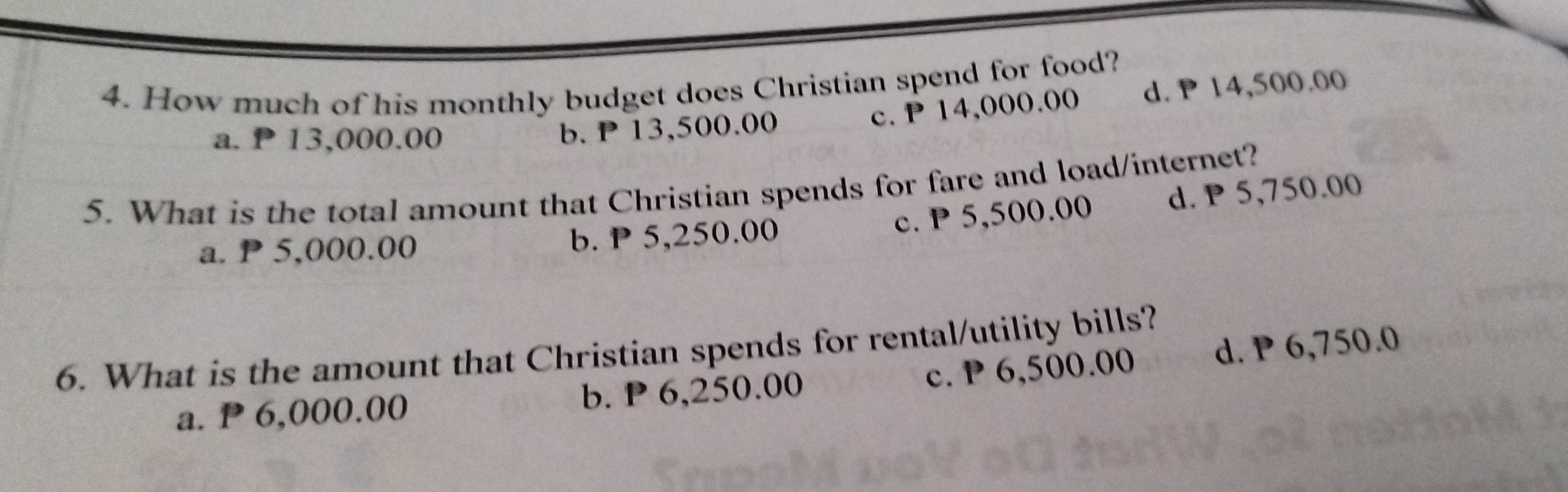 How much of his monthly budget does Christian spend for food?
a. ₱ 13,000.00
b. P 13,500.00 c. P 14,000.00 d. P 14,500.00
5. What is the total amount that Christian spends for fare and load/internet?
c. P 5,500.00 d. P 5,750.00
a. P 5,000.00 b. P 5,250.00
6. What is the amount that Christian spends for rental/utility bills?
a. P 6,000.00 b. P 6,250.00 c. P 6,500.00 d. P 6,750.0