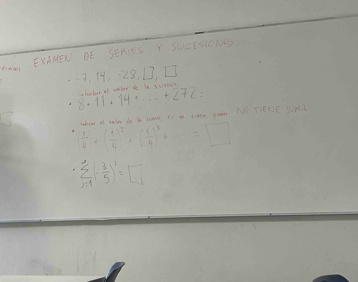 EXAMEN DE SERIES Y SUCESIONES 
, 14, -28, D, D 
aalcularel valor dc la suma:
8+11+14+...+272=
ndicar o valor de a soma, si no tiene, poner NO TIENE SUMA
 1/4 )+( 1/4 )^2+( 1/4 )^3+·s =□
sumlimits _(i=1)^(∈fty)(- 3/5 )^2=□