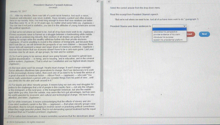 President Obama's Farewell Address (excerpt) Select the correct answer from the drop-down menu
January 10, 2017
(1) After my election, there was talk of a post-racial America. And such a vision. Read the excerpt from President Obama's speech
however well-intended, was never realistic. Race remains a potent and often divisive
force in our society. Now, I've lived long enough to know that race relations are better "But we're not where we need to be. And alt of us have more work to do° (paragraph 2
than they were 10, or 20, or 30 years ago, no matter what some folks say. (Applause )
the polifical spectrum You can see it not just in statistics, you see if in the attitudes of young Americans across President Obama uses these sentences to
(2) But we're not where we need to be. And all of us have more work to do. (Applause)
If every economic issue is framed as a struggle between a hardworking white middle rationalize his perspective
class and an undeserving minonty, then workers of all shades are going to be left introduce his purpose provide evidence of his claim teset Next
fighting for scraps while the wealthy withdraw further into their private enclaves
(Applause.) If we're unwilling to invest in the children of immigrants, just because they explain his presidential platform
don't look like us, we will ciminish the prospects of our own children — because those
brown kids will represent a larger and larger share of America's worlforce. (Applause )
And we have shown that our economy doesn't have to be a zero-sum game. Last year
incomes rose for all races, all age groups, for men and for women
(3) So if we're going to be serious about race going forward, we need to uphold laws
against discrimination — in hiring, and in housing, and in education, and in the criminal
justice system (Applause.) That is what our Constitution and our highest ideals require
(Applause )
(4) But laws alone won't be enough. Hearts must change. It won't change overnight
Social attitudes oftentimes take generations to change. But if our democracy is to work
in this increasingly diverse nation, then each one of us need to try to heed the advice of
a great character in American fiction — Atticus Finch — (applause) — who said ''You
never really understand a person until you consider things from his point of view...until
you climb into his skin and walk around in it."
(5) For blacks and other minority groups, it means fying our own very real struggles for
justice to the challenges that a lot of people in this country face — not only the refugee.
or the immigrant, or the rurall poor, or the transgender American, but also the middle-
aged white guy who, from the outside, may seem like he's got advantages, but has seen
his world upended by economic and cultural and technological change. We have to pay
attention, and listen. (Applause.)
(6) For white Americans, it means acknowledging that the effects of slavery and Jim
Crow didn't suddenly vanish in the '60s — (applause) — that when minority groups voice
discontent, they're not just engaging in reverse racism or practicing political correctness
When they wage peaceful protest, they're not demanding special treatment but the equal
treatment that our Founders promised. (Applause.)
(7) For native-born Americans, it means reminding ourselves that the stereolypes about
2024 Edmentum. All rights reserved