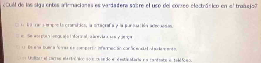 ¿Cuál de las siguientes afirmaciones es verdadera sobre el uso del correo electrónico en el trabajo?
Utilizar siempre la gramática, la ortografía y la puntuación adecuadas.
Se aceptan lenguaje informal, abreviaturas y jerga.
c Es una buena forma de compartir información confidencial rápidamente.
Utilizar el correo electrónico solo cuando el destinatario no conteste el teléfono.