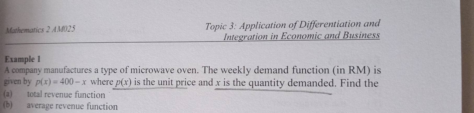 Mathematics 2 AM025 Topic 3: Application of Differentiation and 
Integration in Economic and Business 
Example 1 
A company manufactures a type of microwave oven. The weekly demand function (in RM) is 
given by p(x)=400-x where p(x) is the unit price and x is the quantity demanded. Find the 
(a) total revenue function 
(b) average revenue function