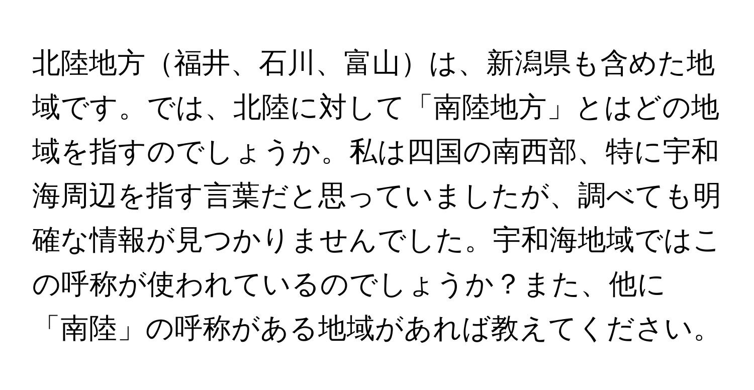 北陸地方福井、石川、富山は、新潟県も含めた地域です。では、北陸に対して「南陸地方」とはどの地域を指すのでしょうか。私は四国の南西部、特に宇和海周辺を指す言葉だと思っていましたが、調べても明確な情報が見つかりませんでした。宇和海地域ではこの呼称が使われているのでしょうか？また、他に「南陸」の呼称がある地域があれば教えてください。