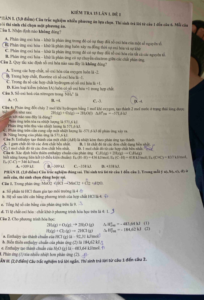 KIÊM TRA 15 Lần 1. đÊ 1
* HÀN I. (3,0 điễm) Câu trắc nghiệm nhiều phương án lựa chọn. Thí sinh trả lời từ câu 1 đến câu 6. Mỗi câu
thi thí sinh chỉ chọn một phương án.
Cầu 1. Nhận định nào không đúng?
A. Phân ứng oxi hóa - khữ là phản ứng trong đó có sự thay đổi số oxi hóa của một số nguyên tổn
B Phản ứng oxi hóa - khử là phản ứng luôn xảy ra đồng thời sự oxi hóa và sự khử
C. Phản ứng oxi hóa - khử là phản ứng trong đó có sự thay đổi số oxi hóa của tất cả các nguyên tổ,
B. Phản ứng oxi hóa - khử là phản ứng có sự chuyển electron giữa các chất phản ứng.
Câu 2. Quy tắc xác định số oxi hóa nào sau đây là không đúng?
A. Trong các hợp chất, số oxi hóa của oxygen luôn là -2.
B. Trong hợp chất, fluorine có số oxi hóa là -1.
C. Trong đa số các hợp chất hydrogen có số oxi hóa 1 +1
D. Kim loại kiểm (nhóm IA) luôn có số oxi hóa +1 trong hợp chất
Câu 3. Số oxi hoá của nitrogen trong NH4* là
A. +3. B. +4. C. -3. D. -4.
Câu 4: Phản ứng đốt cháy 2 mol khí hydrogen bằng 1 mol khí oxygen, tạo thành 2 mol nước ở trạng thái lỏng được
biệu ên như sau: 2H_2(g)+O_2(g)to 2H_2O(l) △ _fH^0_298=-571.6kJ
in xét nào sau đây là đúng?
Phản ứng trên tỏa ra nhiệt lượng là 571,6 kJ.
Phản ứng trên thu vào nhiệt lượng là 571,6 kJ.
C. Phản ứng trên cần cung cấp một nhiệt lượng là -571,6 kJ đễ phản ứng xảy ra.
D. Năng lượng của phản ứng là 571,6 kJ.
Câu 5: Enthalpy tao thành của một chất (△ _fH) là nhiệt kèm theo phản ứng tạo thành
A. 1 gam chất đó từ các đơn chất bền nhất, B. 1 lít chất đó tử các đơn chất dạng bền nhất.
Cả  1 mol chất đó từ các đơn chất bên nhất. D. 1 mol chất đó từ các hợp chất bên nhất.
Câu 6: Xác định biển thiên enthalpy chuân của phản ứng C_2H_2(g)+2H_2(g)to C_2H_6(g)
biết năng lượng liên kết (ở điều kiện chuẩn) E_b(H-H)=436k. J/mol; E_b (C-H)=418kJ/mol;E_b(Cequiv C)=837 kJ /mol,
E₅ (C-C)=346k J/mol.
A. +309 kJ. B.309 kJ. C. −358 kJ. D. +358 kJ.
PHÀN II. (2,0 điểm) Câu trắc nghiệm đúng sai. Thí sinh trả lời từ câu 1 đến câu 2. Trong mỗi ý a), b), c), d) ở
mỗi câu, thí sinh chọn đúng hoặc sai.
Câu 1. Trong phản ứng: MnO2+HClto MnCl2+Cl2+_2H_2O.
a. Số phân tử HCI tham gia tạo môi trường là 4 
b. Hệ số sau khi cân bằng phương trình của hợp chất HCl là 4.
c. Tổng hệ số cân bằng của phản ứng trên là 9.
d. Tỉ lệ chất oxi hóa : chất khử ở phương trình hóa học trên là ở 4: 1.
Câu 2. Cho phương trình hóa học:
2H_2(g)+O_2(g).to 2H_2O(g) Δr H_(298)^o=-483,64kJ (1)
H_2(g)+Cl_2(g)to 2HCl(g) Ar H_(298)°=-184,62kJ (2)
a. Enthalpy tạo thành chuẩn của HCl(g)la-92,31kJ/m bl
b. Biến thiên enthalpy chuẩn của phản ứng (2) là 184,62 kJ.
c. Enthalpy tạo thành chuẩn của H_2O 1 e) 1a-483 ,64 kJ/mol.
. Phản ứng (1) tỏa nhiều nhiệt hơn phản ứng (2).
ẤN III. (2,0 điểm) Câu trắc nghiệm trả lời ngắn. Thí sinh trả lời từ câu 1 đến câu 2.