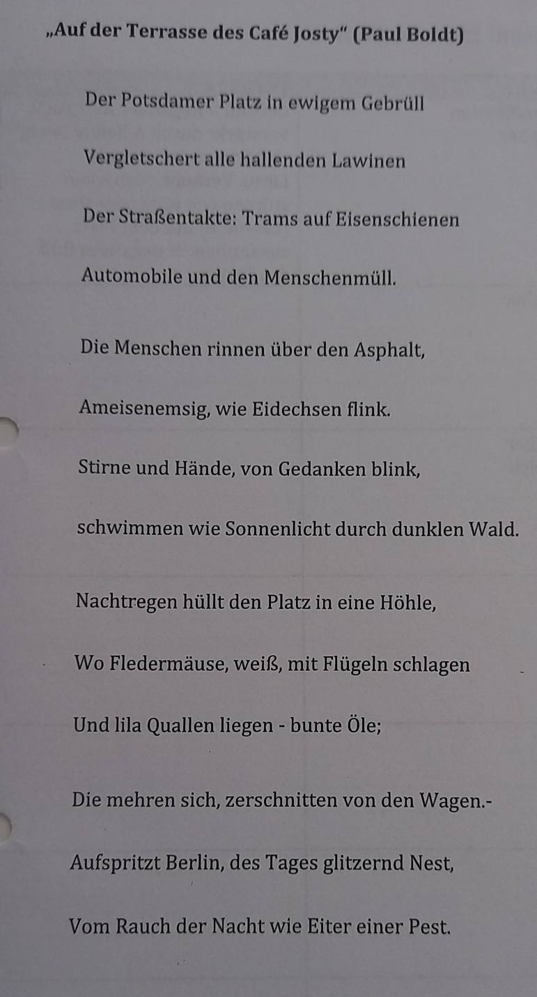 „Auf der Terrasse des Café Josty“ (Paul Boldt) 
Der Potsdamer Platz in ewigem Gebrüll 
Vergletschert alle hallenden Lawinen 
Der Straßentakte: Trams auf Eisenschienen 
Automobile und den Menschenmüll. 
Die Menschen rinnen über den Asphalt, 
Ameisenemsig, wie Eidechsen flink. 
Stirne und Hände, von Gedanken blink, 
schwimmen wie Sonnenlicht durch dunklen Wald. 
Nachtregen hüllt den Platz in eine Höhle, 
Wo Fledermäuse, weiß, mit Flügeln schlagen 
Und lila Quallen liegen - bunte Öle; 
Die mehren sich, zerschnitten von den Wagen.- 
Aufspritzt Berlin, des Tages glitzernd Nest, 
Vom Rauch der Nacht wie Eiter einer Pest.