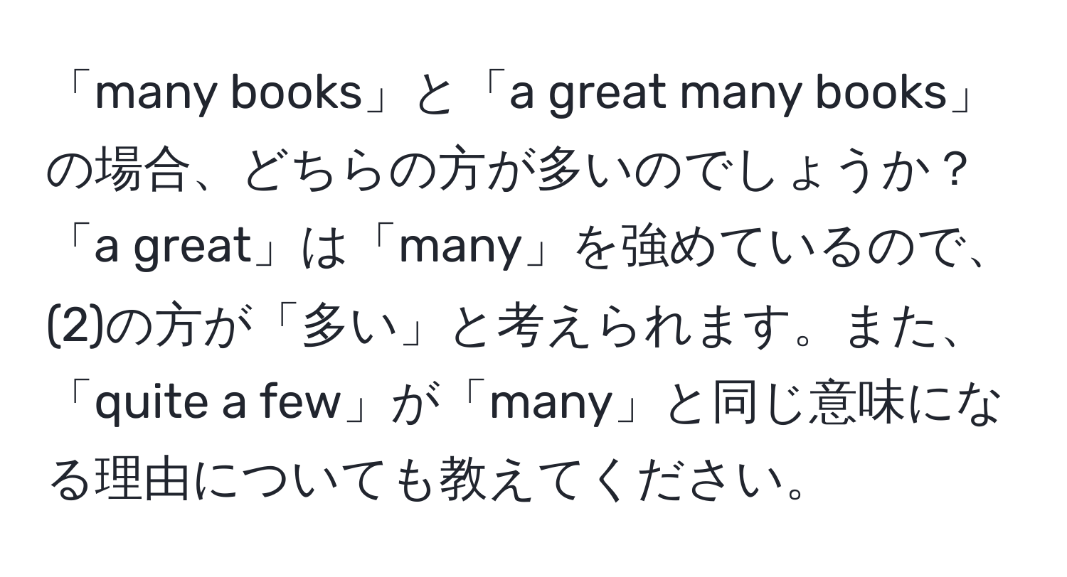 「many books」と「a great many books」の場合、どちらの方が多いのでしょうか？「a great」は「many」を強めているので、(2)の方が「多い」と考えられます。また、「quite a few」が「many」と同じ意味になる理由についても教えてください。