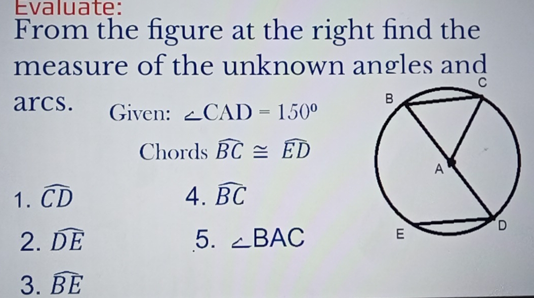 Evaluate: 
From the figure at the right find the 
measure of the unknown angles and 
arcs. Given: ∠ CAD=150°
Chords widehat BC≌ widehat ED
1. widehat CD 4. widehat BC
2. widehat DE 5. ∠ BAC
3. widehat BE