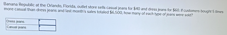 Banana Republic at the Orlando, Florida, outlet store sells casual jeans for $40 and dress jeans for $60. If customers bought 5 times 
more casual than dress jeans and last month's sales totaled $6,500, how many of each type of jeans were sold?