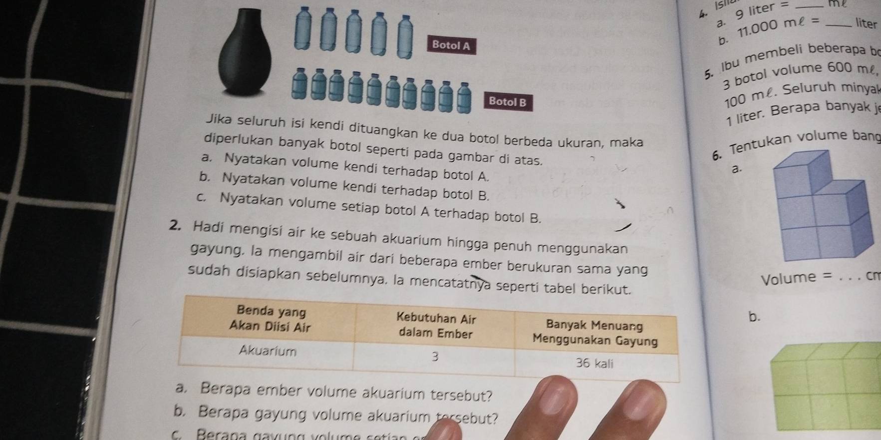 Isl er = _
9lit
a. 11.000mell = _ liter
Botol A
b.
5. lbu membeli beberapa b
3 botol volume 600 m,
Botol B
100 m £. Seluruh minya
1 liter. Berapa banyak j
Jika seluruh isi kendi dituangkan ke dua botol berbeda ukuran, maka
diperlukan banyak botol seperti pada gambar di atas.
6. Tentukan volume bang
a. Nyatakan volume kendi terhadap botol A.
a.
b. Nyatakan volume kendi terhadap botol B.
c. Nyatakan volume setiap botol A terhadap botol B.
2. Hadi mengisi air ke sebuah akuarium hingga penuh menggunakan
gayung, la mengambil air dari beberapa ember berukuran sama yang
Volume = _cn
sudah disiapkan sebelumnya. la mencatatnya seperti tabel berikut.
b.
a. Berapa ember volume akuarium tersebut?
b. Berapa gayung volume akuarium tersebut?