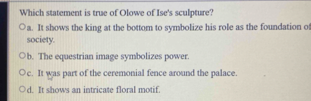 Which statement is true of Olowe of Ise's sculpture?
a. It shows the king at the bottom to symbolize his role as the foundation of
society.
b. The equestrian image symbolizes power.
c. It was part of the ceremonial fence around the palace.
d. It shows an intricate floral motif.