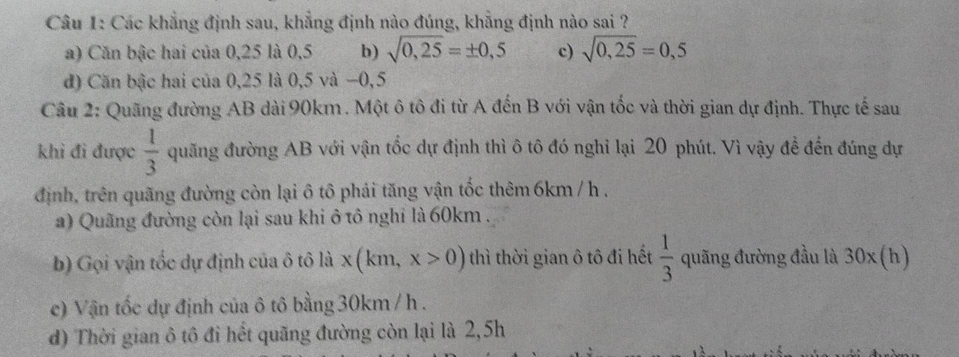 Các khẳng định sau, khẳng định nào đúng, khẳng định nào sai ?
a) Căn bậc hai của 0,25 là 0,5 b) sqrt(0,25)=± 0,5 c) sqrt(0,25)=0,5
d) Căn bậc hai của 0,25 là 0,5 và −0,5
Câu 2: Quãng đường AB dài 90km. Một ô tô đi từ A đến B với vận tốc và thời gian dự định. Thực tế sau
khi đi được  1/3  quãng đường AB với vận tốc dự định thì ô tô đó nghỉ lại 20 phút. Vì vậy để đến đúng dự
định, trên quãng đường còn lại ô tô phái tăng vận tốc thêm 6km / h ,
a) Quãng đường còn lại sau khi ô tô nghi là 60km.
b) Gọi vận tốc dự định của ô tô là x(km,x>0) thì thời gian ô tô đi hết  1/3  quãng đường đầu là 30x (h)
c) Vận tốc dự định của ô tô bằng30km / h.
đ) Thời gian ô tô đi hết quãng đường còn lại là 2,5h