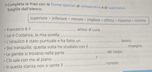 Completa le frasi con le forme speciali di comparativo e di superlativo. 
Sceglile dall’elenco. 
superiore * inferiore = minore = migliore = ottimo « massimo * minimo 
Francesco è il _amico di Luca. 
Lei è Costanza, la mia sorella_ 
L'idraulico è stato puntuale e ha fatto un _lavoro. 
Stai tranquilla: questa volta ho studiato con il _impegno. 
Le gambe si trovano nella parte _del corpo. 
Chi sale con me al piano _.? 
In questa stanza non si sente il _rumore.