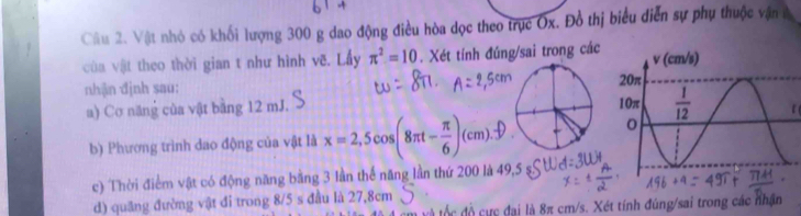 Vật nhỏ có khối lượng 300 g dao động điều hòa dọc theo trục Ox. Đồ thị biểu diễn sự phụ thuộc vận à
cùa vật theo thời gian t như hình vẽ. Lấy π^2=10. Xét tính đúng/sai trong các
nhận định sau:
a) Cơ năng của vật bằng 12 mJ. 
b) Phương trình dao động của vật là x=2,5cos (8π t- π /6 )(cm).f)
c) Thời điểm vật có động năng bằng 3 lần thể năng lần thứ 200 là 49,5 ş
d) quang đường vật đi trong 8/5 s đầu là 27,8cm
d    ự c đại là 8π cm/s. Xét tính đúng/sai trong các nhận