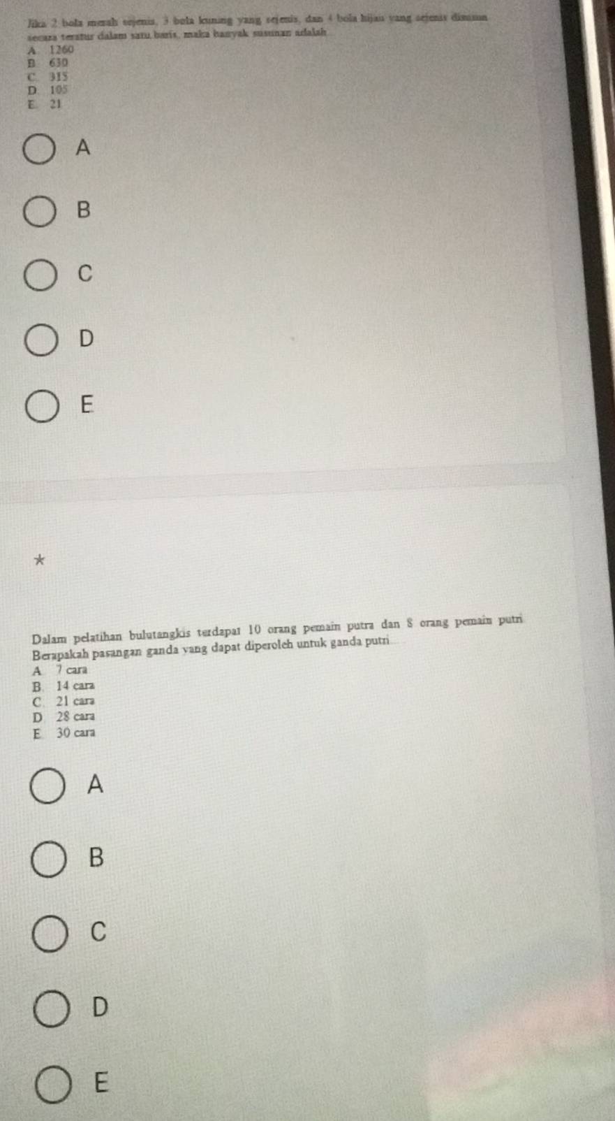 Jika 2 bola merah sejenis, 3 bola kuning yang sejenis, dan 4 bola hijau yang sejenis dimmn
secaza teratus calam satu baris, maka banyak susunan adalah
A. 1260
B 630
C. 315
D. 105
E. 21
A
B
C
D
E
*
Dalam pelatihan bulutangkis terdapat 10 orang pemain putra dan 8 orang pemain putri
Berapakah pasangan ganda vang dapat diperoleh untuk ganda putri
A 7 cara
B. 14 cara
C 21 cara
D 28 cara
E 30 cara
A
B
C
D
E