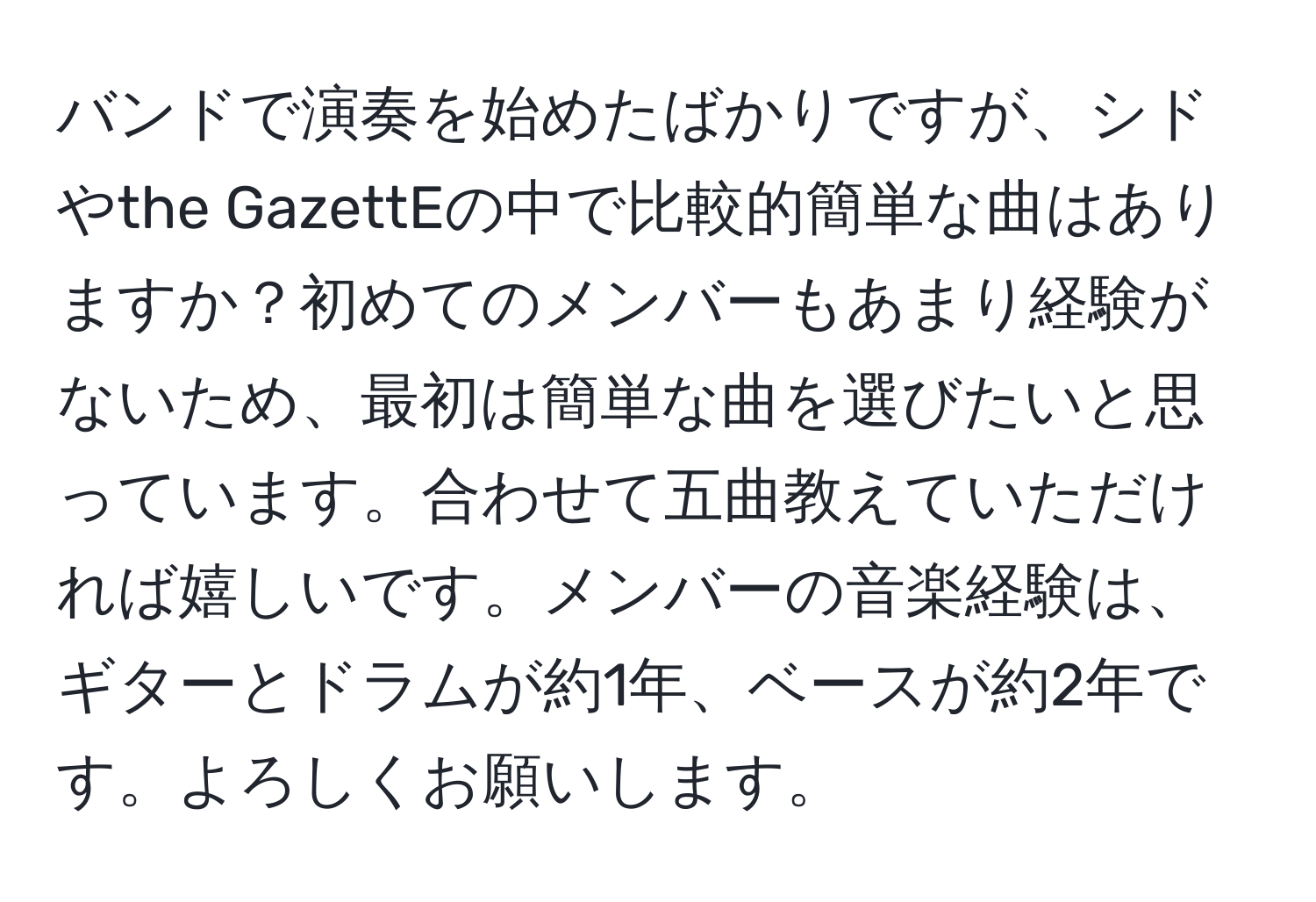 バンドで演奏を始めたばかりですが、シドやthe GazettEの中で比較的簡単な曲はありますか？初めてのメンバーもあまり経験がないため、最初は簡単な曲を選びたいと思っています。合わせて五曲教えていただければ嬉しいです。メンバーの音楽経験は、ギターとドラムが約1年、ベースが約2年です。よろしくお願いします。