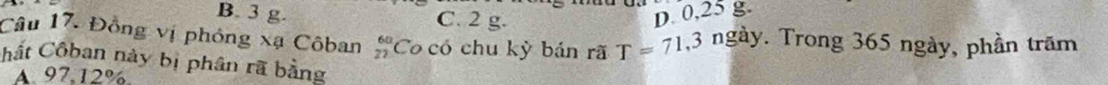B. 3 g. C. 2 g. D. 0,25 g.
Câu 17. Đồng vị phóng xạ Côban beginarrayr 60 27endarray Co có chu kỳ bán rã T=71,3 ngày. Trong 365 ngày, phần trăm
Chất Côban này bị phân rã bằng
A. 97, 12%.
