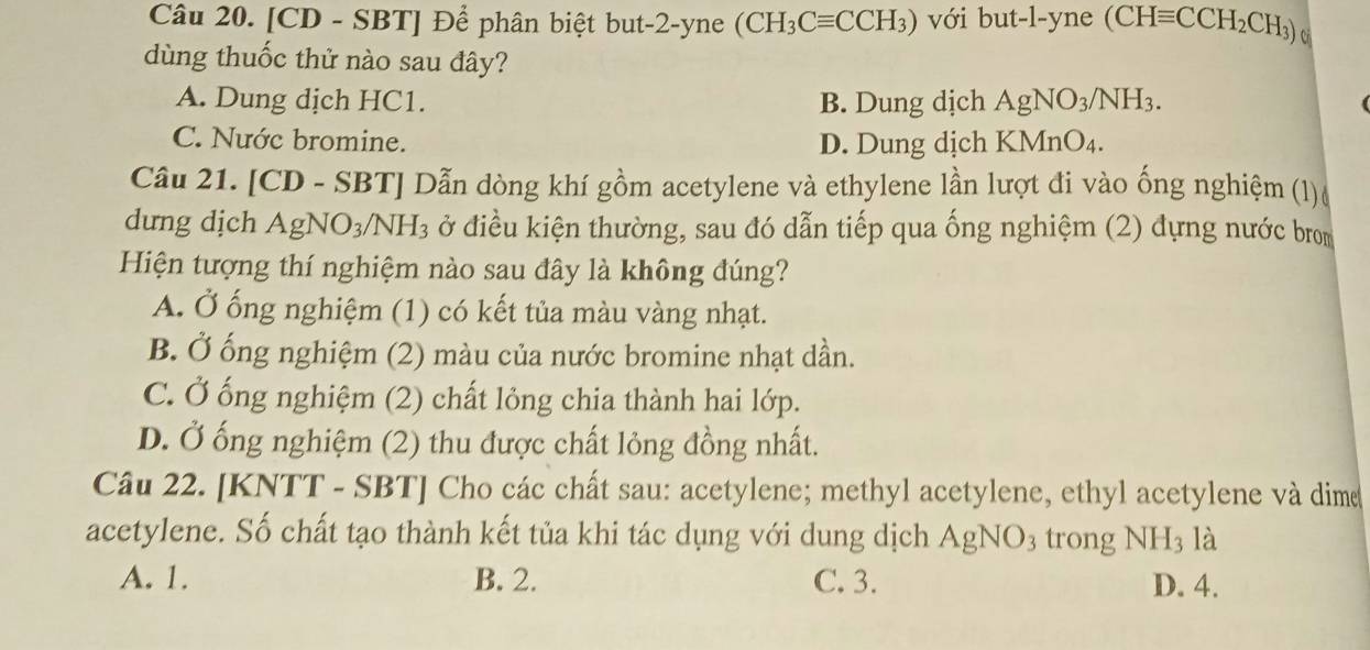 [CD - SBT] Để phân biệt but -2 -yne (CH_3Cequiv CCH_3) với but-l-yne (CHequiv CCH_2CH_3) o
dùng thuốc thử nào sau đây?
A. Dung dịch HC1. B. Dung dịch AgNO_3/NH_3.
C. Nước bromine. D. Dung dịch KMnO₄.
Câu 21. [CD - SBT] Dẫn dòng khí gồm acetylene và ethylene lần lượt đi vào ống nghiệm (1)
dưng dịch AgNO₃/l NH_3 ở điều kiện thường, sau đó dẫn tiếp qua ống nghiệm (2) đựng nước brom
Hiện tượng thí nghiệm nào sau đây là không đúng?
A. Ở ống nghiệm (1) có kết tủa màu vàng nhạt.
B. Ở ống nghiệm (2) màu của nước bromine nhạt dần.
C. Ở ống nghiệm (2) chất lỏng chia thành hai lớp.
D. Ở ống nghiệm (2) thu được chất lỏng đồng nhất.
Câu 22. [KNTT - SBT] Cho các chất sau: acetylene; methyl acetylene, ethyl acetylene và dime
acetylene. Số chất tạo thành kết tủa khi tác dụng với dung dịch . AgNO_3 trong NH_3 là
A. 1. B. 2. C. 3. D. 4.