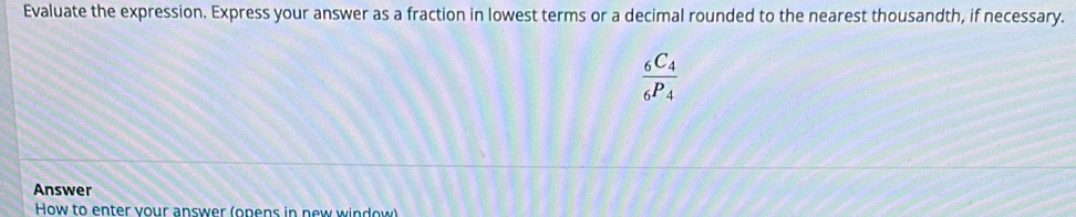 Evaluate the expression. Express your answer as a fraction in lowest terms or a decimal rounded to the nearest thousandth, if necessary.
frac _6C_4_6P_4
Answer 
How to enter your answer (opens in new window)