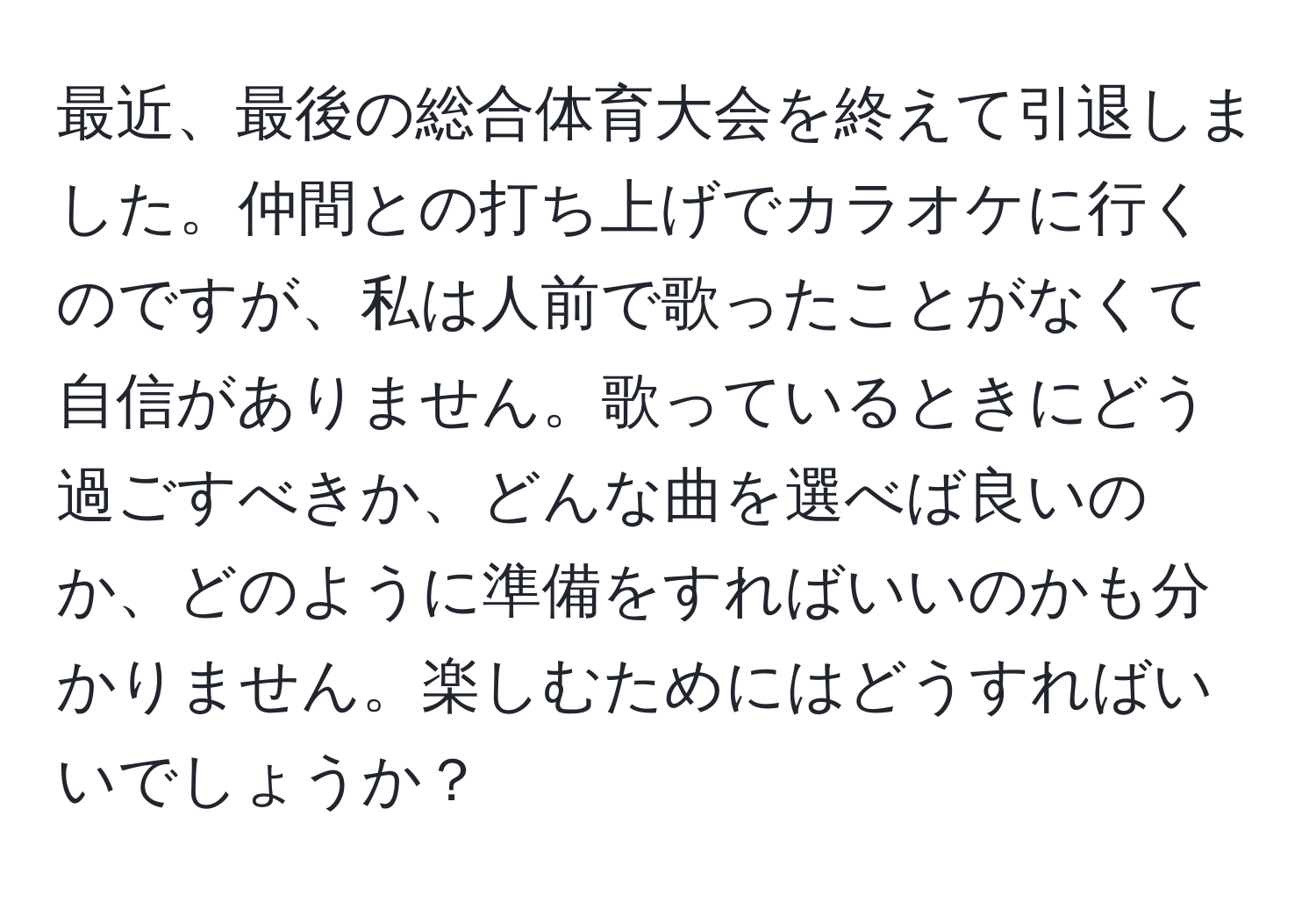 最近、最後の総合体育大会を終えて引退しました。仲間との打ち上げでカラオケに行くのですが、私は人前で歌ったことがなくて自信がありません。歌っているときにどう過ごすべきか、どんな曲を選べば良いのか、どのように準備をすればいいのかも分かりません。楽しむためにはどうすればいいでしょうか？