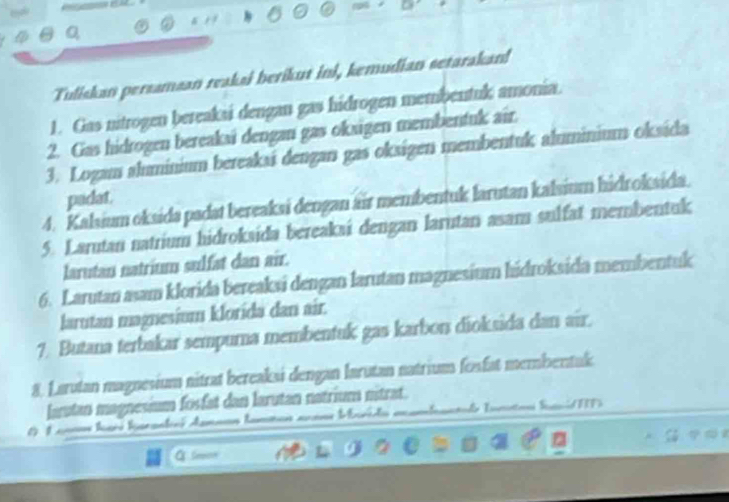 Tuliskan persamsan reaksi berikut ini, kemudian setarakan! 
1. Gas nitrogen bereaksi dengan gas hidrogen membentuk amonia. 
2. Gas hidrogen bereakai dengan gas okxigen membentuk air. 
3. Logam aluminium bereakaí dengan gas oksigen membentuk aluminium oksida 
padat. 
4. Kalsium oksida padat bereaksi dengan air membentuk larutan kalsium hidroksida 
5. Larutan natrium hidroksida bereakai dengan larutan asam sulfat membentuk 
larutan natrium sulfat dan air. 
6. Larutan asam klorida bereaksi dengan larutan magnesium hidroksida membentuk 
larutan magnesium klorida dan air. 
7. Butana terbakar sempurna membentuk gas karbon dioksida dan air. 
8. Larutan magnesium nitrat bereaksi dengan larutan natrium fosfat membentak 
lartan magnesium fosfat dan larutan natrium nitrat. 
1. 1 cono Iaré hscontinó Aamnan tamman anans Mrida e 

a