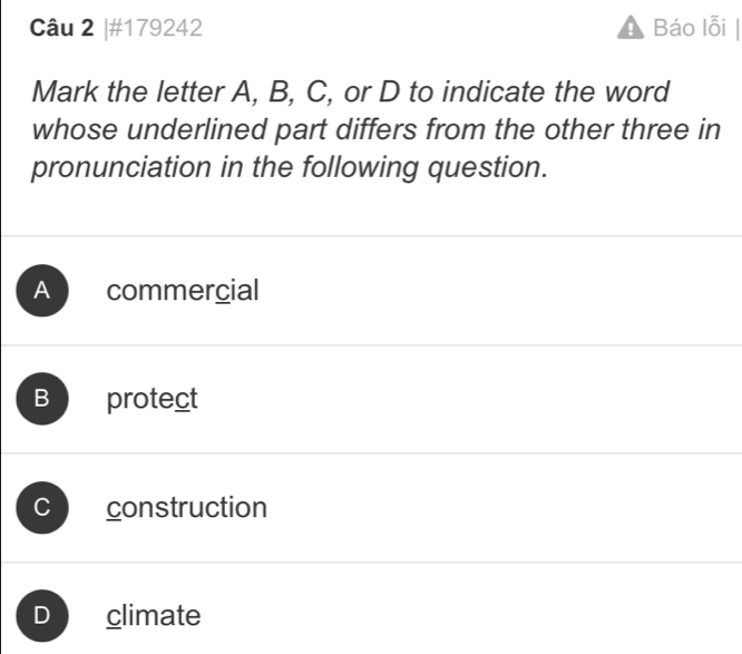 #179242 Báo lỗi |
Mark the letter A, B, C, or D to indicate the word
whose underlined part differs from the other three in
pronunciation in the following question.
A commercial
B protect
C construction
D climate