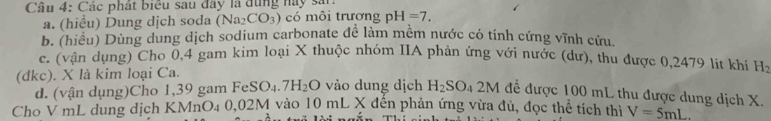 Cầu 4: Các phát biểu sau đây là dùng này sản: 
a. (hiểu) Dung dịch soda (Na_2CO_3) có môi trương pH=7. 
b. (hiều) Dùng dung dịch sodium carbonate để làm mềm nước có tính cứng vĩnh cửu, 
c. (vận dụng) Cho 0,4 gam kim loại X thuộc nhóm IIA phản ứng với nước (dư), thu được 0,2479 lít khí H_2
(đkc). X là kim loại Ca. 
d. (vận dụng)Cho 1,39 gam FeSO_4.7H_2O vào dung dịch H_2SO_42M để được 100 mL thu được dung dịch X. 
Cho V mL dung dịch KMnO₄ 0,02M vào 1 1 0 mL X đến phản ứng vừa đủ, đọc thể tích thì V=5mL.