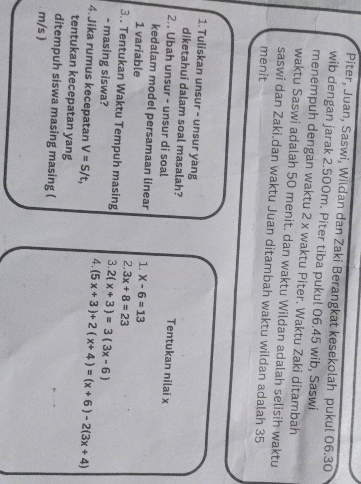 Piter, Juan, Saswi, Wildan dan Zaki Berangkat kesekolah pukul 06.30
wib dengan jarak 2.500m. Piter tiba pukul 06.45 wib, Saswi 
menempuh dengan waktu 2 x waktu Piter. Waktu Zaki ditambah 
waktu Saswi adalah 50 menit. dan waktu Wildan adalah selisih waktu 
saswi dan Zaki.dan waktu Juan ditambah waktu wildan adalah 35
menit 
1.Tuliskan unsur - unsur yang 
diketahui dalam soal masalah? Tentukan nilai x
2. Ubah unsur - unsur di soal 
kedalam model persamaan linear X-6=13
1. 
1 variable 2. 3x+8=23
3.. Tentukan Waktu Tempuh masing 
3. 2(x+3)=3(3x-6)
- masing siswa? 4. (5x+3)+2(x+4)=(x+6)-2(3x+4)
4. Jika rumus kecepatan V=S/t, 
tentukan kecepatan yang 
ditempuh siswa masing masing (
m/s )