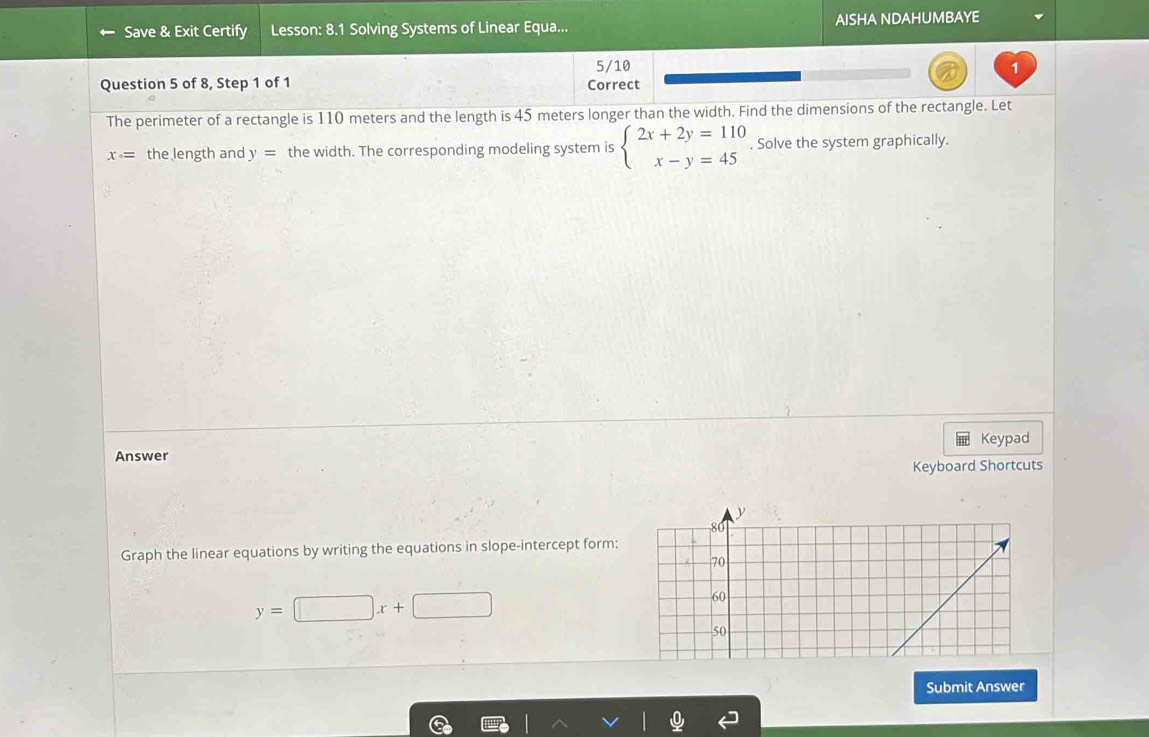 Save & Exit Certify Lesson: 8.1 Solving Systems of Linear Equa... AISHA NDAHUMBAYE
5/10 1
Question 5 of 8, Step 1 of 1 Correct
The perimeter of a rectangle is 110 meters and the length is 45 meters longer than the width. Find the dimensions of the rectangle. Let
x· = the length and y= the width. The corresponding modeling system is beginarrayl 2x+2y=110 x-y=45endarray. , Solve the system graphically.
Answer Keypad
Keyboard Shortcuts
y
80
Graph the linear equations by writing the equations in slope-intercept form:
70
y=□ x+□
60
50
Submit Answer