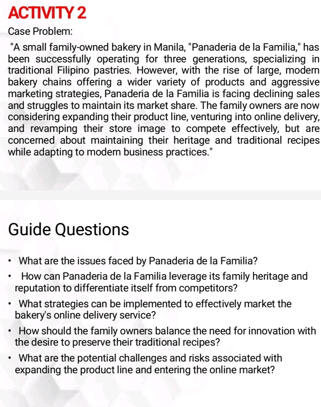 ACTIVITY 2 
Case Problem: 
"A small family-owned bakery in Manila, "Panaderia de la Familia," has 
been successfully operating for three generations, specializing in 
traditional Filipino pastries. However, with the rise of large, modern 
bakery chains offering a wider variety of products and aggressive 
marketing strategies, Panaderia de la Familia is facing declining sales 
and struggles to maintain its market share. The family owners are now 
considering expanding their product line, venturing into online delivery, 
and revamping their store image to compete effectively, but are 
concerned about maintaining their heritage and traditional recipes 
while adapting to modern business practices." 
Guide Questions 
What are the issues faced by Panaderia de la Familia? 
How can Panaderia de la Familia leverage its family heritage and 
reputation to differentiate itself from competitors? 
What strategies can be implemented to effectively market the 
bakery's online delivery service? 
How should the family owners balance the need for innovation with 
the desire to preserve their traditional recipes? 
What are the potential challenges and risks associated with 
expanding the product line and entering the online market?