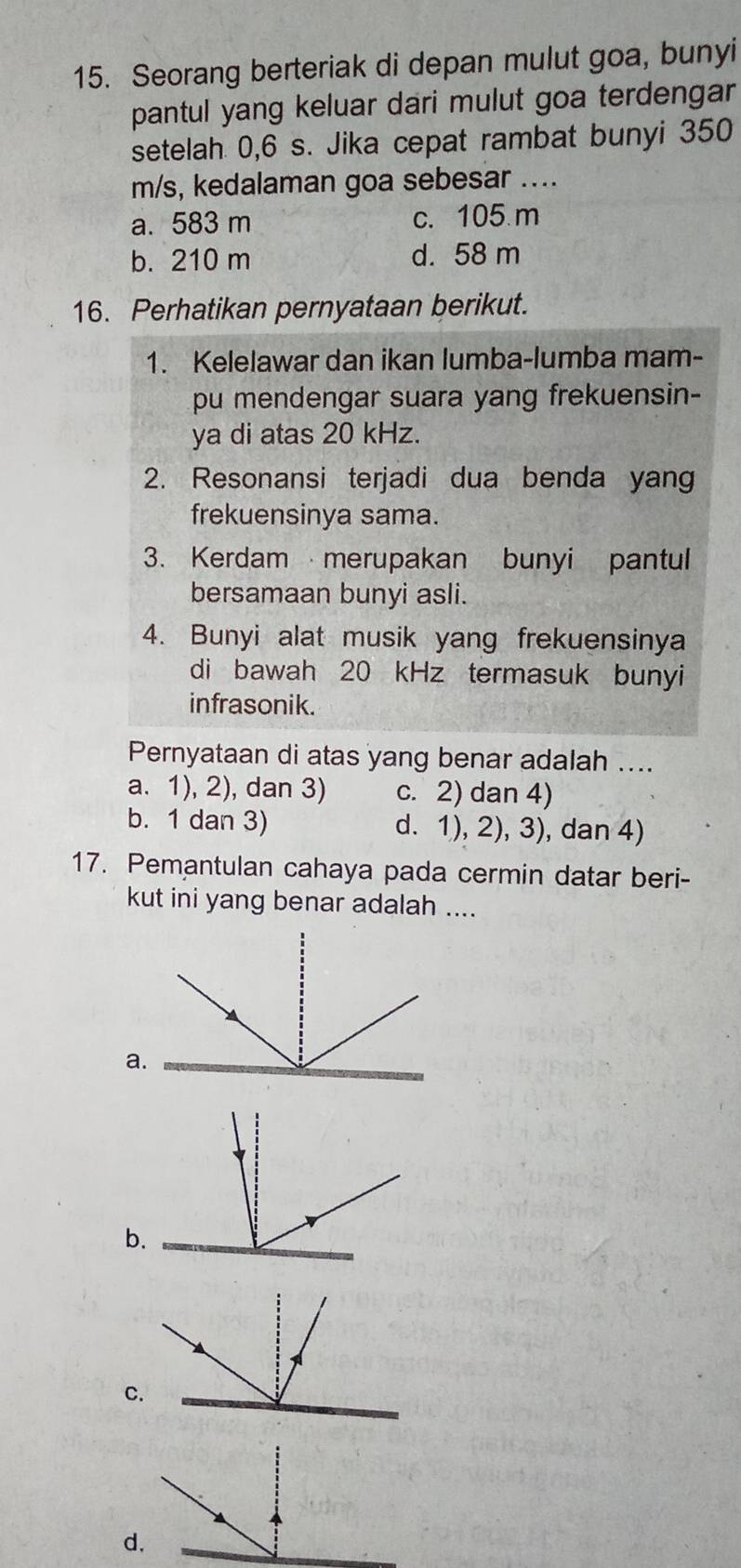 Seorang berteriak di depan mulut goa, bunyi
pantul yang keluar dari mulut goa terdengar
setelah 0,6 s. Jika cepat rambat bunyi 350
m/s, kedalaman goa sebesar ....
a. 583 m c. 105 m
b. 210 m d. 58 m
16. Perhatikan pernyataan berikut.
1. Kelelawar dan ikan lumba-lumba mam-
pu mendengar suara yang frekuensin-
ya di atas 20 kHz.
2. Resonansi terjadi dua benda yang
frekuensinya sama.
3. Kerdam merupakan bunyi pantul
bersamaan bunyi asli.
4. Bunyi alat musik yang frekuensinya
di bawah 20 kHz termasuk bunyi
infrasonik.
Pernyataan di atas yang benar adalah ....
a. 1), 2), dan 3) c. 2) dan 4)
b. 1 dan 3) d. 1), 2), 3), dan 4)
17. Pemantulan cahaya pada cermin datar beri-
kut ini yang benar adalah ....
a
b
C
d