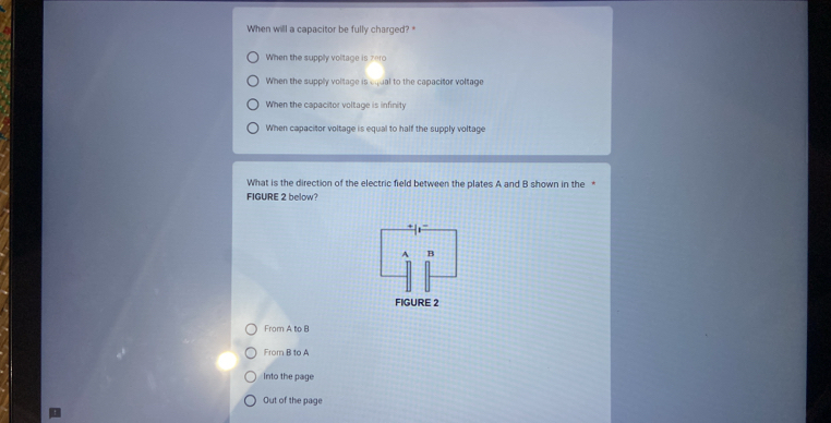 When will a capacitor be fully charged? *
When the supply volitage is zero
When the supply voltage is equal to the capacitor voltage
When the capacitor voltage is infinity
When capacitor voltage is equal to half the supply voltage
What is the direction of the electric field between the plates A and B shown in the *
FIGURE 2 below?
A B
FIGURE 2
From A to B
From B to A
Into the page
Out of the page