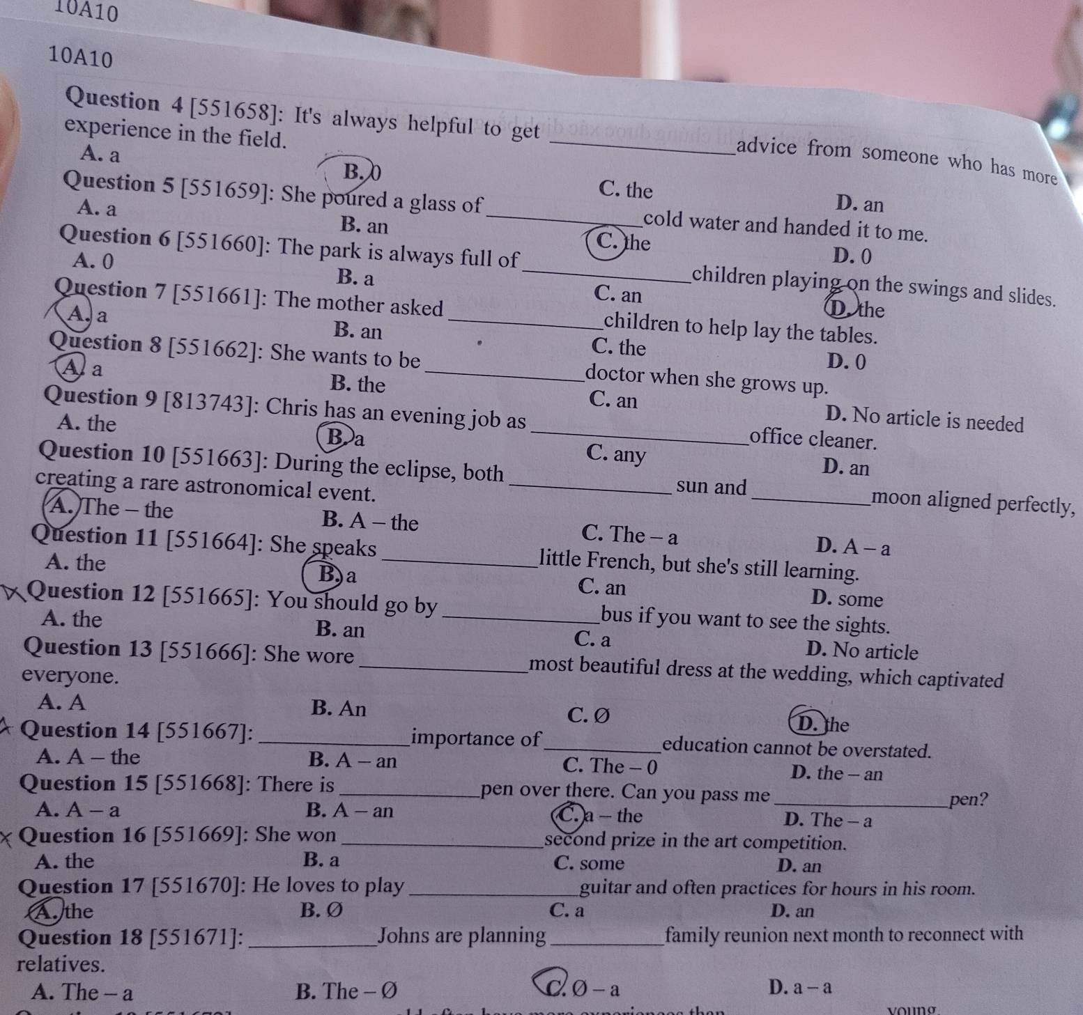 10A10
10A10
Question 4 [551658]: It's always helpful to get
experience in the field.
_
advice from someone who has more
B.
A. a D. an
C. the
Question 5 [551659]: She poured a glass of _cold water and handed it to me.
A. a B. an C. the
D. 0
Question 6 [551660]: The park is always full of_ children playing on the swings and slides.
A. 0 B. a C. an
Question 7 [551661]: The mother asked _children to help lay the tables.
A. a
D.the
B. an C. the D. 0
Question 8 [551662]: She wants to be_ doctor when she grows up.
Aa
B. the C. an D. No article is needed
Question 9 [813743]: Chris has an evening job as _office cleaner.
A. the B a C. any
D. an
Question 10 [551663]: During the eclipse, both _moon aligned perfectly,
creating a rare astronomical event._
sun and
A. The - the B. A - the C. The - a D. A-a
Question 11 [551664]: She speaks _little French, but she's still learning.
A. the B)a C. an D. some
Question 12 [551665]: You should go by_ bus if you want to see the sights.
A. the B. an C. a D. No article
Question 13 [551666]: She wore _most beautiful dress at the wedding, which captivated
everyone.
A. A B. An
C. Ø D. the
Question 14 [551667]: _importance of_ education cannot be overstated.
A. A - the B. A - an C. The - 0 D. the - an
Question 15 [551668]: There is_ pen over there. Can you pass me
_pen?
A. A-a B. A-an C. a - the D. The - a
Question 16 [551669]: She won _second prize in the art competition.
A. the B. a C. some D. an
Question 17 [551670]: He loves to play _guitar and often practices for hours in his room.
Authe B. Ø C. a D. an
Question 18 [551671]:_ Johns are planning _family reunion next month to reconnect with
relatives.
A. The - a B. The - Ø bigcirc -a D. a-a
vouNg