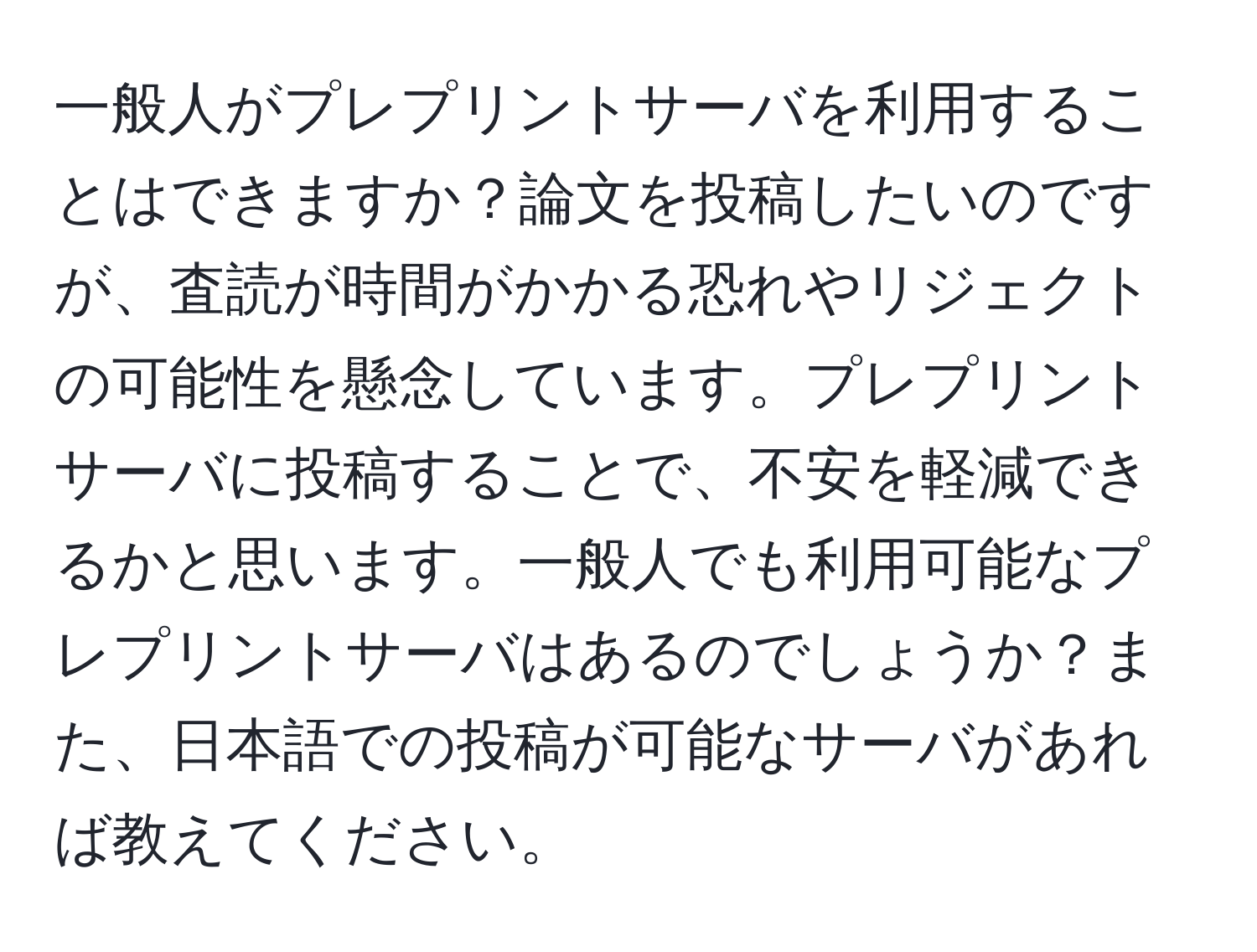 一般人がプレプリントサーバを利用することはできますか？論文を投稿したいのですが、査読が時間がかかる恐れやリジェクトの可能性を懸念しています。プレプリントサーバに投稿することで、不安を軽減できるかと思います。一般人でも利用可能なプレプリントサーバはあるのでしょうか？また、日本語での投稿が可能なサーバがあれば教えてください。